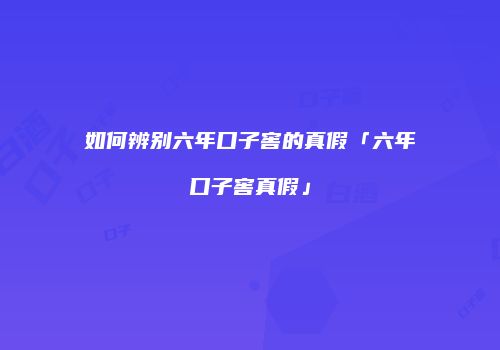 如何辨别六年口子窖的真假「六年口子窖真假」