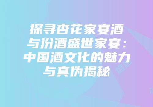 探寻杏花家宴酒与汾酒盛世家宴：中国酒文化的魅力与真伪揭秘