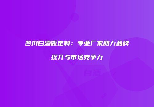 四川白酒瓶定制：专业厂家助力品牌提升与市场竞争力
