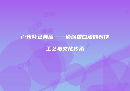 卢州特色美酒——滴滴香白酒的制作工艺与文化传承