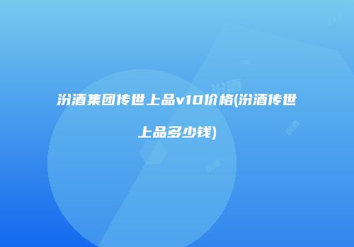 汾酒集团传世上品v10价格(汾酒传世上品多少钱)