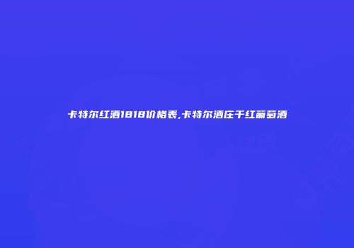 卡特尔红酒1818价格表,卡特尔酒庄干红葡萄酒
