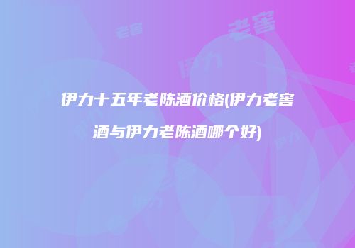 伊力十五年老陈酒价格(伊力老窖酒与伊力老陈酒哪个好)