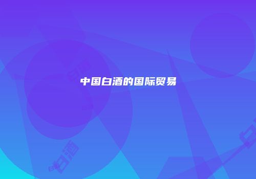 中国白酒的国际贸易