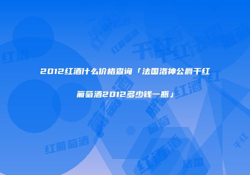 2012红酒什么价格查询「法国洛神公爵干红葡萄酒2012多少钱一瓶」
