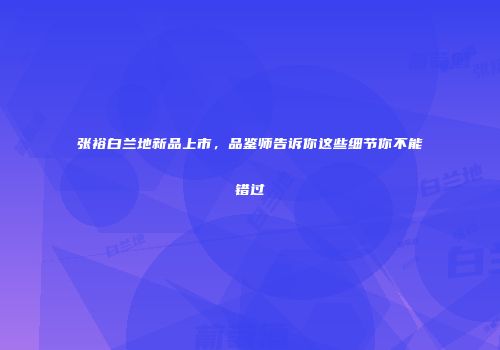 张裕白兰地新品上市，品鉴师告诉你这些细节你不能错过