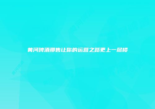黄河啤酒那售让你的运营之路更上一层楼