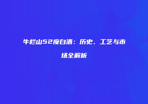 牛栏山52度白酒：历史、工艺与市场全解析