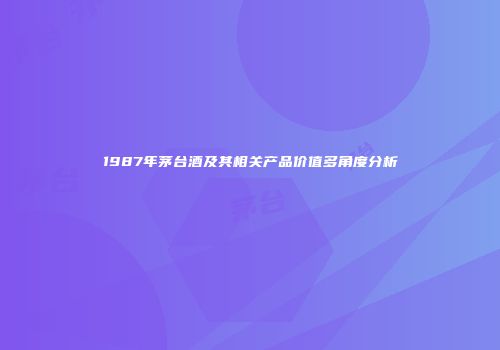 1987年茅台酒及其相关产品价值多角度分析
