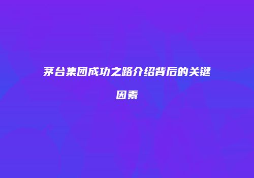 茅台集团成功之路介绍背后的关键因素