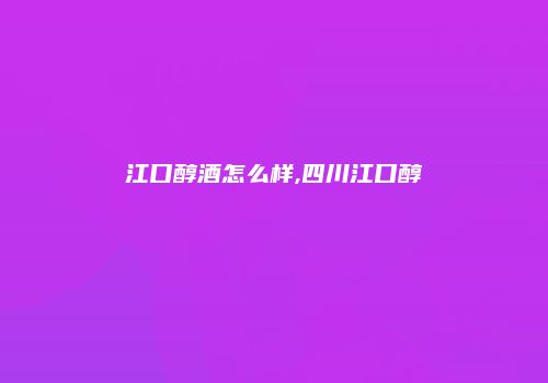 江口醇酒怎么样,四川江口醇