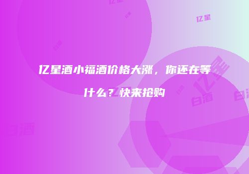 亿星酒小福酒价格大涨，你还在等什么？快来抢购