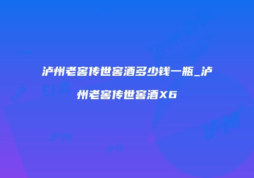 泸州老窖传世窖酒多少钱一瓶_泸州老窖传世窖酒X6