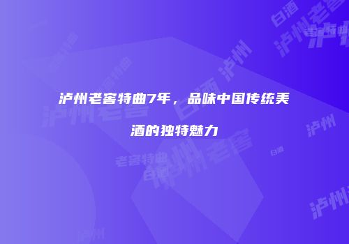 泸州老窖特曲7年，品味中国传统美酒的独特魅力