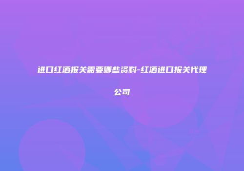 进口红酒报关需要哪些资料-红酒进口报关代理公司