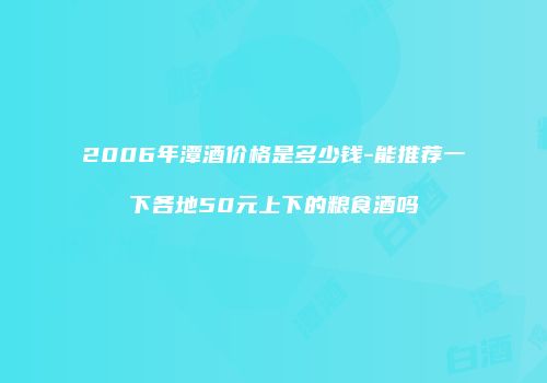 2006年潭酒价格是多少钱-能推荐一下各地50元上下的粮食酒吗