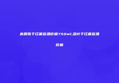 赤霞珠干红葡萄酒价格750ml,落叶干红葡萄酒价格
