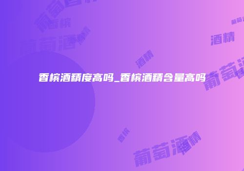 香槟酒精度高吗_香槟酒精含量高吗