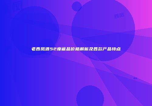 老西凤酒52度藏品价格解析及各款产品特点