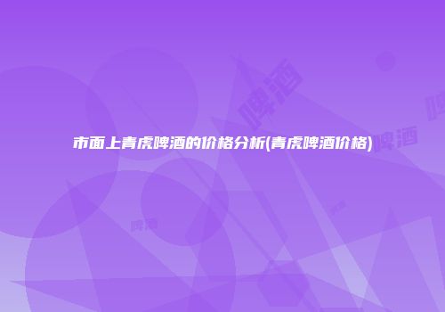 市面上青虎啤酒的价格分析(青虎啤酒价格)