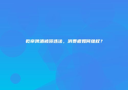 乾帝啤酒被曝违法，消费者如何维权？