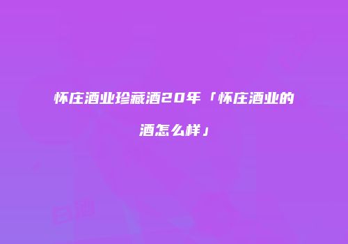 怀庄酒业珍藏酒20年「怀庄酒业的酒怎么样」