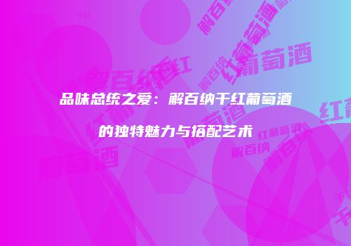 品味总统之爱：解百纳干红葡萄酒的独特魅力与搭配艺术