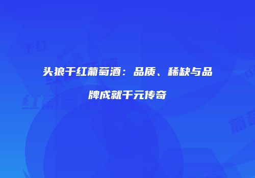 头狼干红葡萄酒：品质、稀缺与品牌成就千元传奇