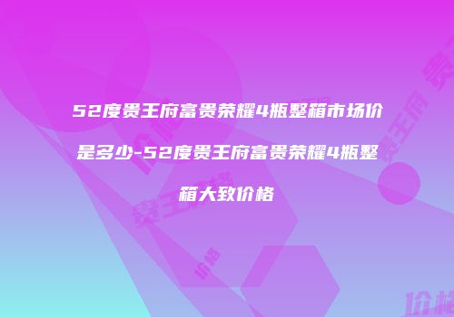 52度贵王府富贵荣耀4瓶整箱市场价是多少-52度贵王府富贵荣耀4瓶整箱大致价格