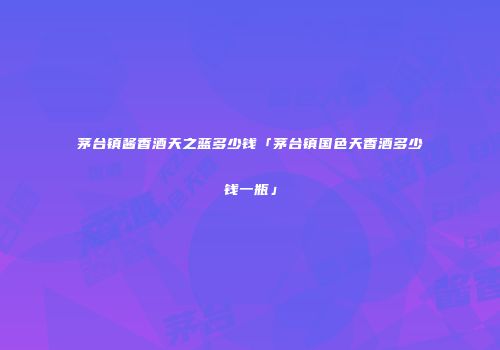 茅台镇酱香酒天之蓝多少钱「茅台镇国色天香酒多少钱一瓶」