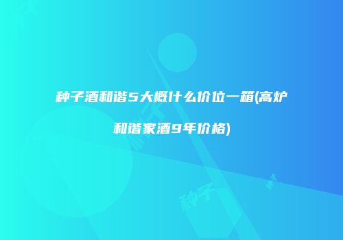 种子酒和谐5大概什么价位一箱(高炉和谐家酒9年价格)