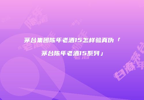 茅台集团陈年老酒15怎样验真伪「茅台陈年老酒15系列」