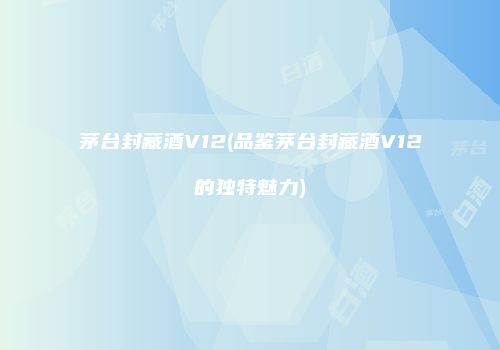 茅台封藏酒V12(品鉴茅台封藏酒V12的独特魅力)