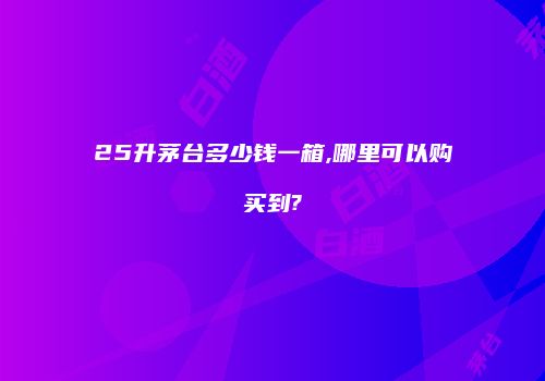 25升茅台多少钱一箱,哪里可以购买到?