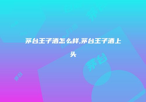 茅台王子酒怎么样,茅台王子酒上头