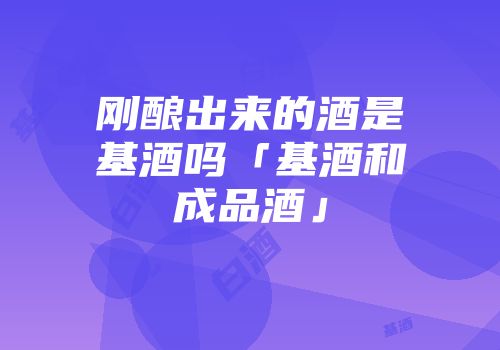 刚酿出来的酒是基酒吗「基酒和成品酒」