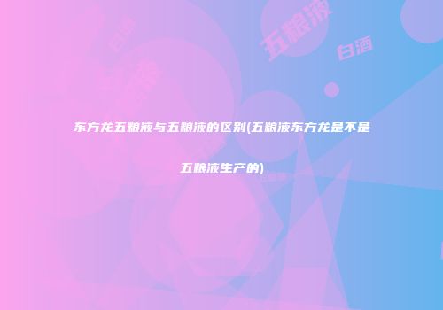 东方龙五粮液与五粮液的区别(五粮液东方龙是不是五粮液生产的)