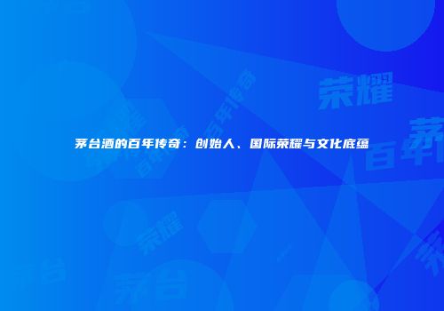 茅台酒的百年传奇：创始人、国际荣耀与文化底蕴