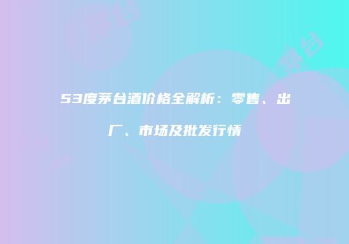 53度茅台酒价格全解析：零售、出厂、市场及批发行情