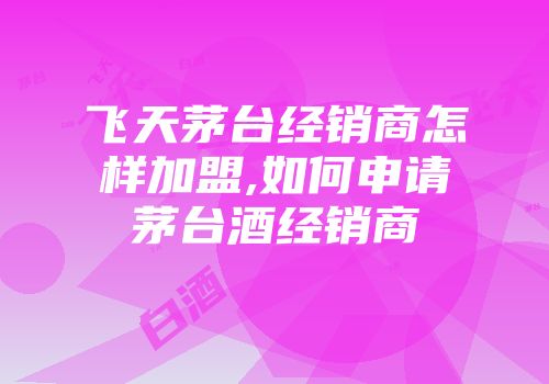 飞天茅台经销商怎样加盟,如何申请茅台酒经销商