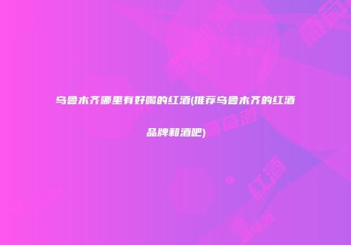 乌鲁木齐哪里有好喝的红酒(推荐乌鲁木齐的红酒品牌和酒吧)