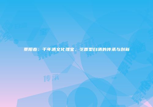景阳春：千年酒文化瑰宝，芝香型白酒的传承与创新