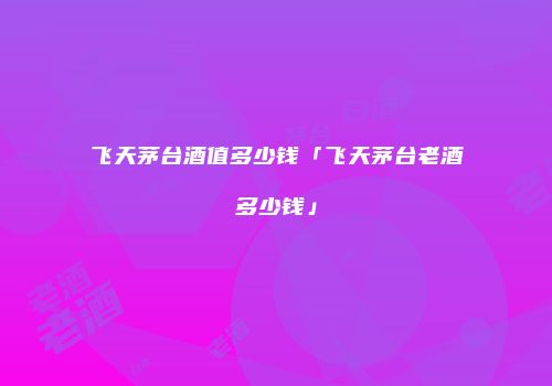 飞天茅台酒值多少钱「飞天茅台老酒多少钱」