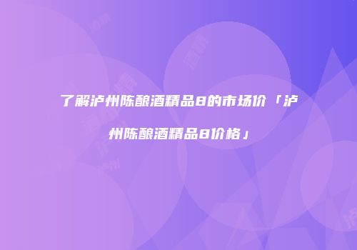 了解泸州陈酿酒精品8的市场价「泸州陈酿酒精品8价格」