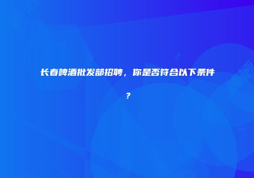 长春啤酒批发部招聘，你是否符合以下条件？