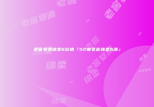 老窖宴酒绵柔6价格「52度老窖绵柔6酒」
