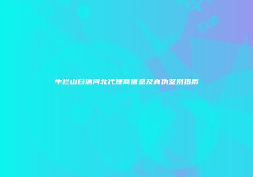 牛栏山白酒河北代理商信息及真伪鉴别指南