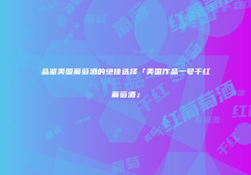 品鉴美国葡萄酒的绝佳选择「美国作品一号干红葡萄酒」