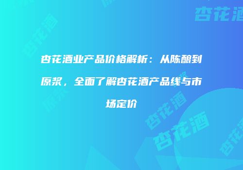 杏花酒业产品价格解析：从陈酿到原浆，全面了解杏花酒产品线与市场定价