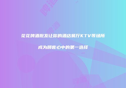 花花啤酒批发让你的酒店餐厅KTV等场所成为顾客心中的第一选择